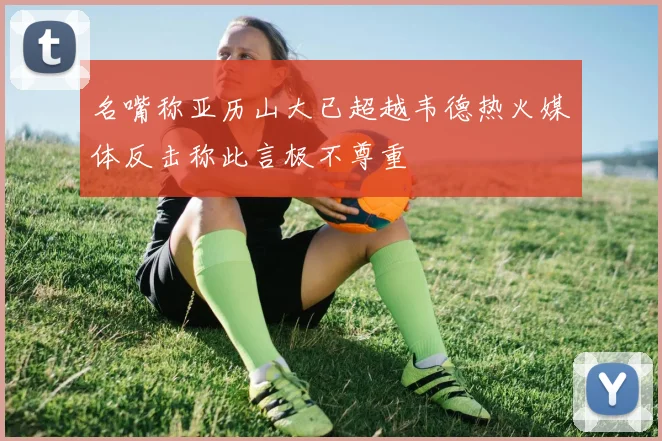 名嘴称亚历山大已超越韦德热火媒体反击称此言极不尊重