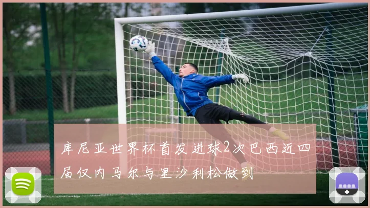 库尼亚世界杯首发进球2次巴西近四届仅内马尔与里沙利松做到