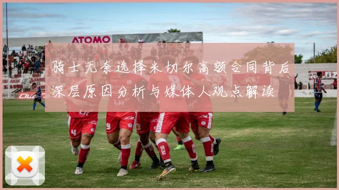 骑士无奈选择米切尔高额合同背后深层原因分析与媒体人观点解读