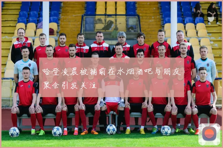哈登凌晨被捕前在水烟酒吧与朋友聚会引发关注