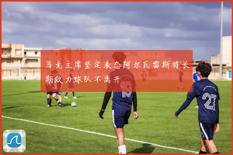马竞主席坚定表态阿尔瓦雷斯将长期效力球队不离开