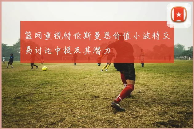 篮网重视特伦斯曼恩价值小波特交易讨论中提及其潜力