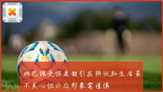 姆巴佩受伤度假引发热议私生活虽不关心但公众形象需谨慎