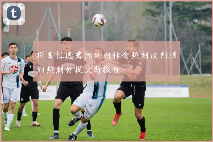 斯基拉透露托纳利转会热刺谈判顺利热刺将提交新报价